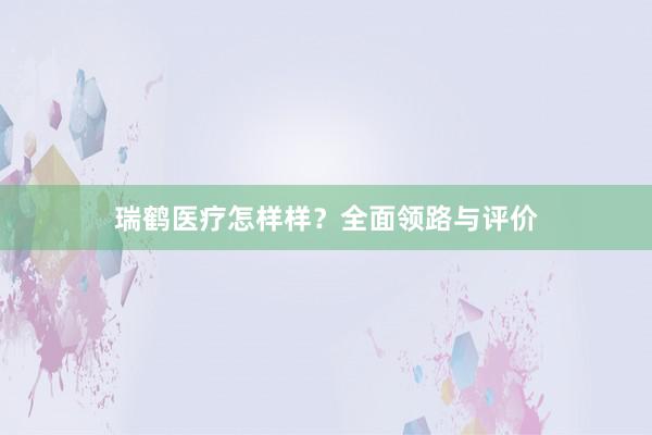 瑞鹤医疗怎样样？全面领路与评价